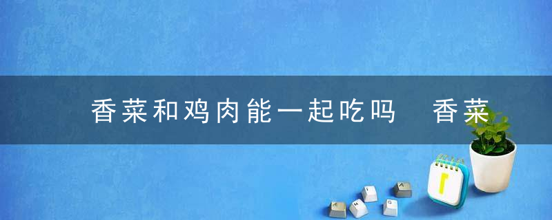 香菜和鸡肉能一起吃吗 香菜和鸡肉可以一起吃吗